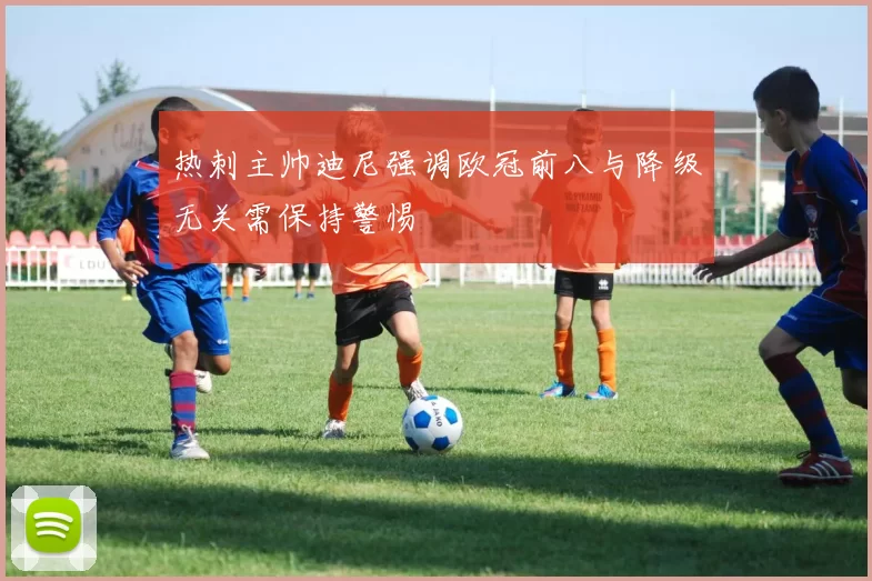 热刺主帅迪尼强调欧冠前八与降级无关需保持警惕