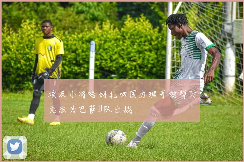 埃及小将哈姆扎回国办理手续暂时无法为巴萨B队出战
