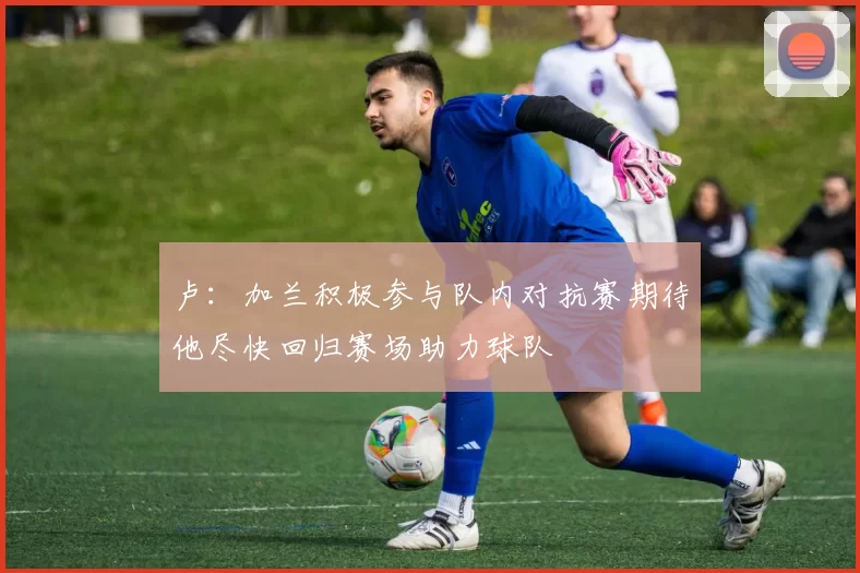 卢：加兰积极参与队内对抗赛期待他尽快回归赛场助力球队