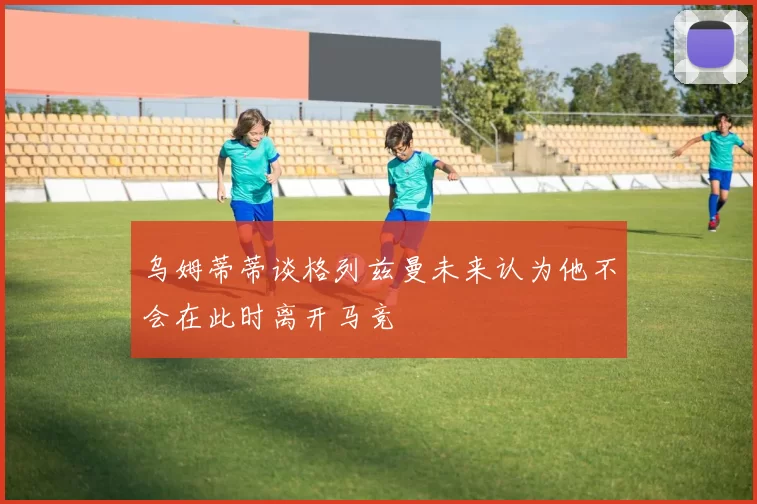 乌姆蒂蒂谈格列兹曼未来认为他不会在此时离开马竞