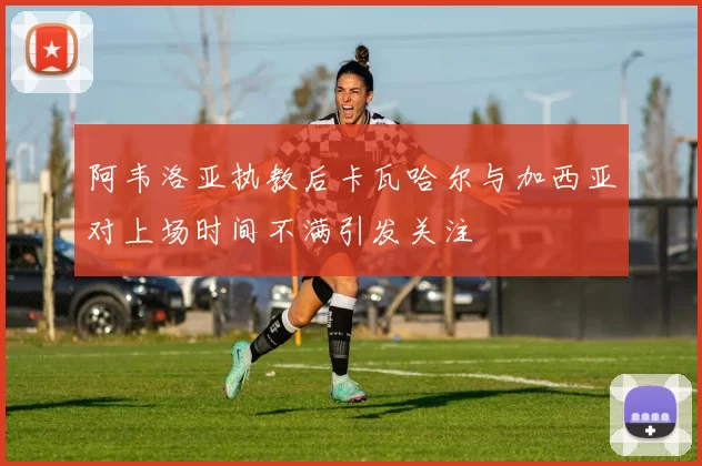 阿韦洛亚执教后卡瓦哈尔与加西亚对上场时间不满引发关注