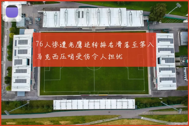 76人惨遭老鹰逆转排名滑落至第八马克西压哨受伤令人担忧