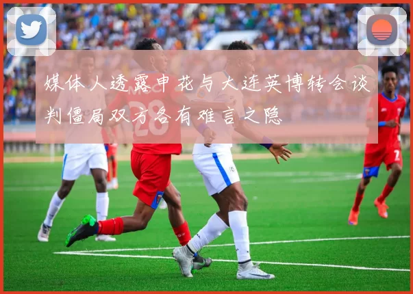 媒体人透露申花与大连英博转会谈判僵局双方各有难言之隐