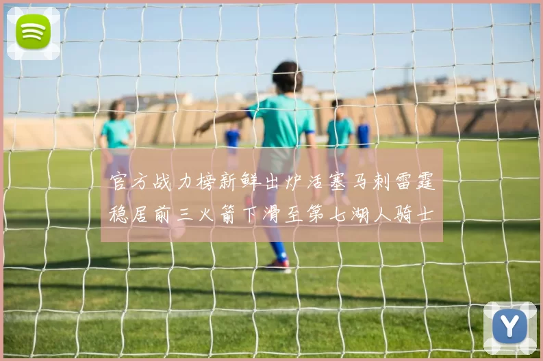 官方战力榜新鲜出炉活塞马刺雷霆稳居前三火箭下滑至第七湖人骑士表现不佳