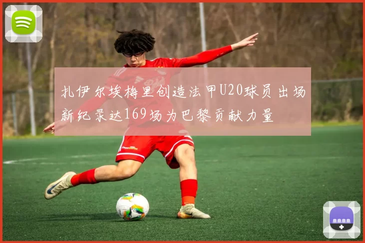 扎伊尔埃梅里创造法甲U20球员出场新纪录达169场为巴黎贡献力量