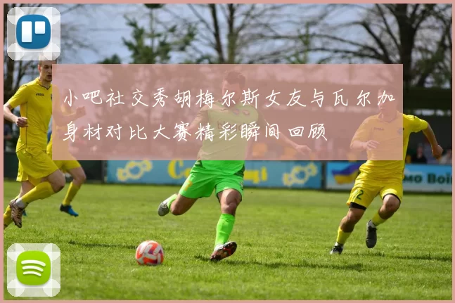 小吧社交秀胡梅尔斯女友与瓦尔加身材对比大赛精彩瞬间回顾