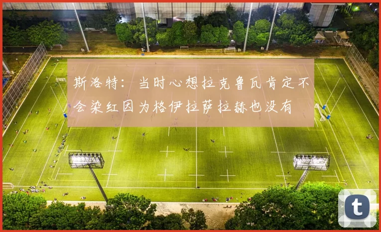 斯洛特：当时心想拉克鲁瓦肯定不会染红因为格伊拉萨拉赫也没有