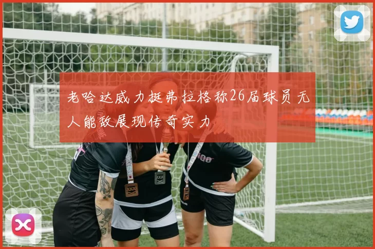 老哈达威力挺弗拉格称26届球员无人能敌展现传奇实力