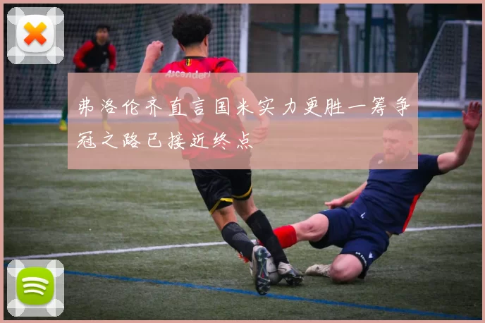 弗洛伦齐直言国米实力更胜一筹争冠之路已接近终点