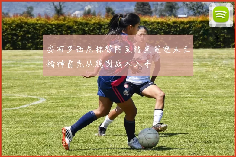 安布罗西尼称赞阿莱格里重塑米兰精神首先从稳固战术入手