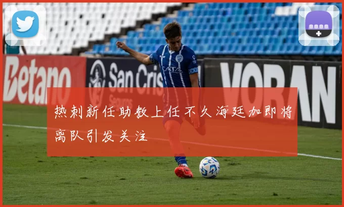 热刺新任助教上任不久海廷加即将离队引发关注