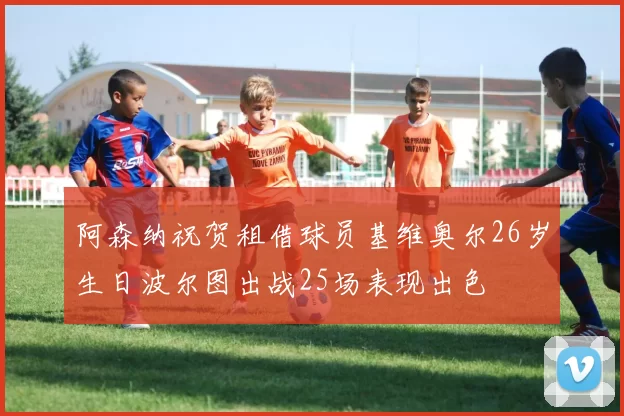 阿森纳祝贺租借球员基维奥尔26岁生日波尔图出战25场表现出色