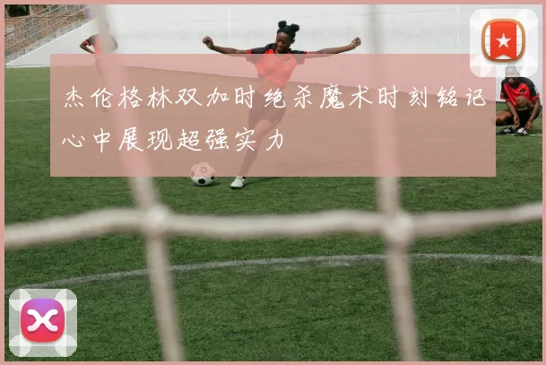 杰伦格林双加时绝杀魔术时刻铭记心中展现超强实力