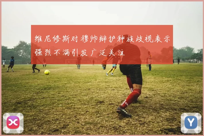 维尼修斯对穆帅辩护种族歧视表示强烈不满引发广泛关注