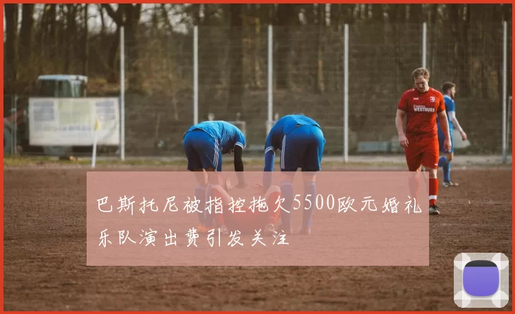 巴斯托尼被指控拖欠5500欧元婚礼乐队演出费引发关注
