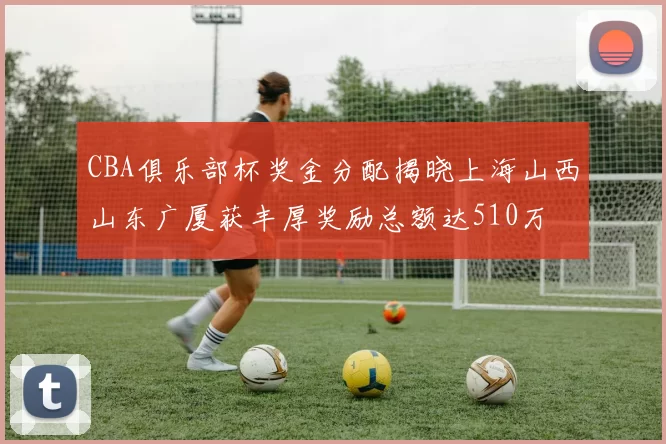 CBA俱乐部杯奖金分配揭晓上海山西山东广厦获丰厚奖励总额达510万