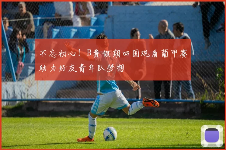 不忘初心！B费假期回国观看葡甲赛助力好友青年队梦想