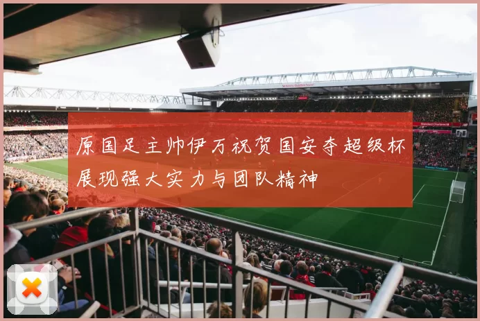原国足主帅伊万祝贺国安夺超级杯展现强大实力与团队精神