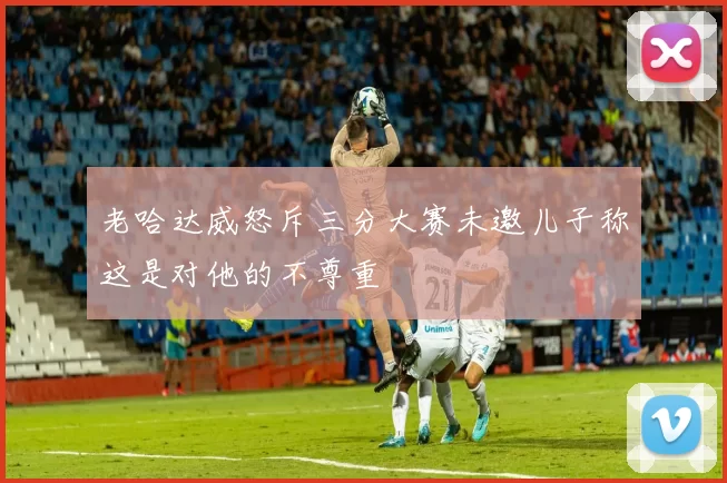 老哈达威怒斥三分大赛未邀儿子称这是对他的不尊重