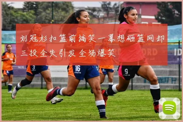刘冠杉扣篮前搞笑一幕想砸篮网却三投全失引发全场爆笑