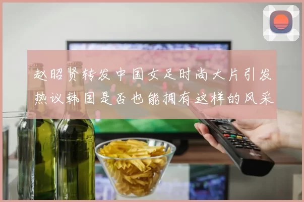赵昭贤转发中国女足时尚大片引发热议韩国是否也能拥有这样的风采